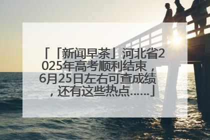 「新闻早茶」河北省2025年高考顺利结束，6月25日左右可查成绩，还有这些热点……