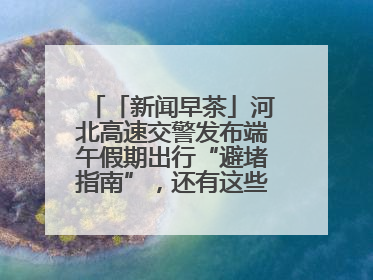「新闻早茶」河北高速交警发布端午假期出行“避堵指南”，还有这些热点……