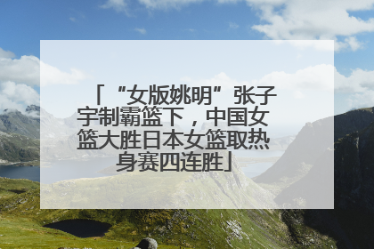 “女版姚明”张子宇制霸篮下，中国女篮大胜日本女篮取热身赛四连胜