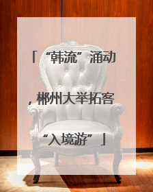 “韩流”涌动，郴州大举拓客“入境游”