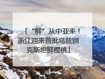 “鲜”从中亚来！浙江迎来首批乌兹别克斯坦鲜樱桃