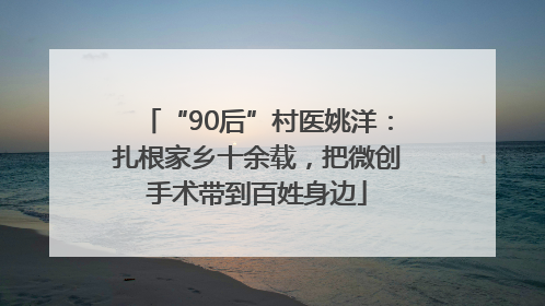 “90后”村医姚洋：扎根家乡十余载，把微创手术带到百姓身边