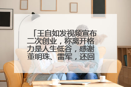 王自如发视频宣布二次创业，称离开格力是人生低谷，感谢董明珠、雷军，还回应了“工资条”：清楚自己要什么……