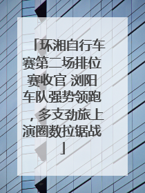 环湘自行车赛第二场排位赛收官 浏阳车队强势领跑，多支劲旅上演圈数拉锯战
