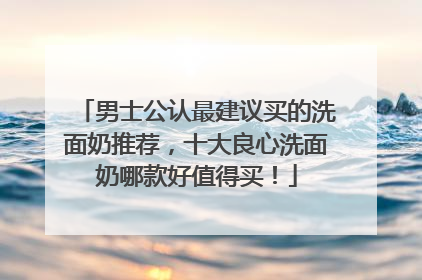 男士公认最建议买的洗面奶推荐，十大良心洗面奶哪款好值得买！