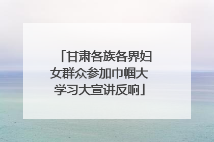 甘肃各族各界妇女群众参加巾帼大学习大宣讲反响