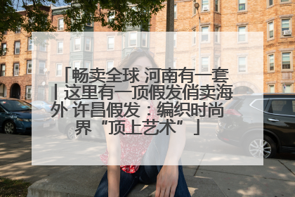 畅卖全球 河南有一套丨这里有一顶假发俏卖海外 许昌假发：编织时尚界“顶上艺术”