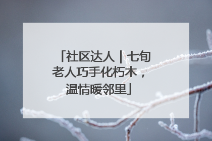 社区达人｜七旬老人巧手化朽木，温情暖邻里