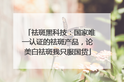 祛斑黑科技：国家唯一认证的祛斑产品，论美白祛斑我只服国货