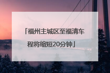 福州主城区至福清车程将缩短20分钟
