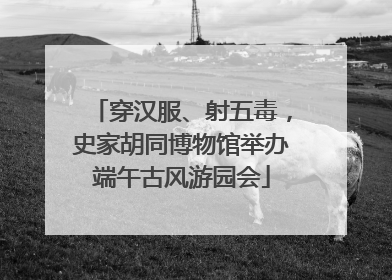 穿汉服、射五毒，史家胡同博物馆举办端午古风游园会