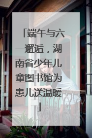 端午与六一邂逅，湖南省少年儿童图书馆为患儿送温暖