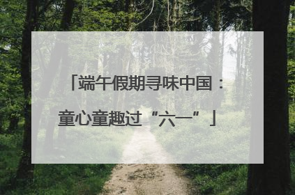 端午假期寻味中国：童心童趣过“六一”