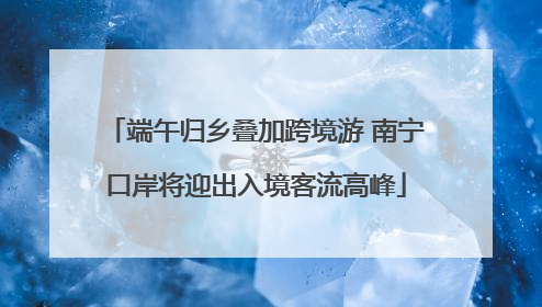 端午归乡叠加跨境游 南宁口岸将迎出入境客流高峰