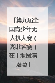 第九届全国青少年无人机大赛（湖北省赛）在十堰圆满落幕