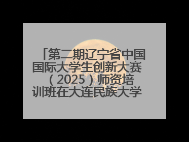 第二期辽宁省中国国际大学生创新大赛（2025）师资培训班在大连民族大学成功举办