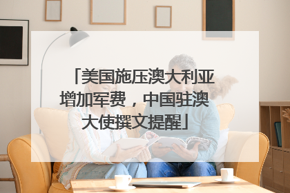 美国施压澳大利亚增加军费，中国驻澳大使撰文提醒