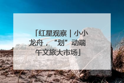 红星观察｜小小龙舟，“划”动端午文旅大市场