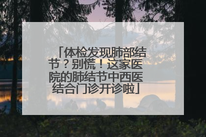 体检发现肺部结节？别慌！这家医院的肺结节中西医结合门诊开诊啦