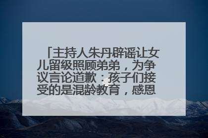 主持人朱丹辟谣让女儿留级照顾弟弟，为争议言论道歉：孩子们接受的是混龄教育，感恩每一条批评