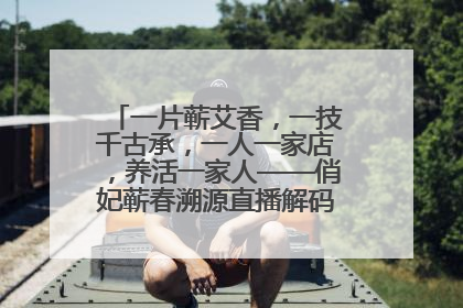 一片蕲艾香，一技千古承，一人一家店，养活一家人——俏妃蕲春溯源直播解码中医养生文化传承
