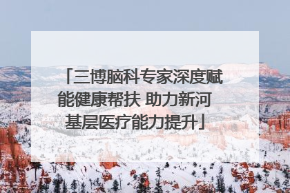 三博脑科专家深度赋能健康帮扶 助力新河基层医疗能力提升
