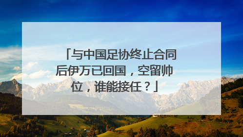 与中国足协终止合同后伊万已回国，空留帅位，谁能接任？