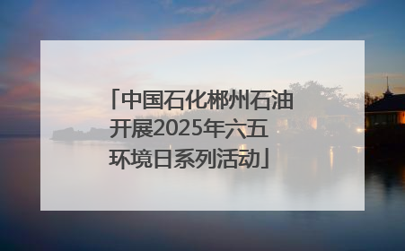 中国石化郴州石油开展2025年六五环境日系列活动