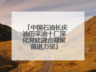 中国石油长庆油田采油十厂深化党建融合凝聚奋进力量
