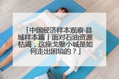 中国经济样本观察·县域样本篇丨面对石油资源枯竭，这座戈壁小城是如何走出困境的？
