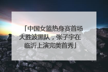 中国女篮热身赛首场大胜波黑队，张子宇在临沂上演完美首秀