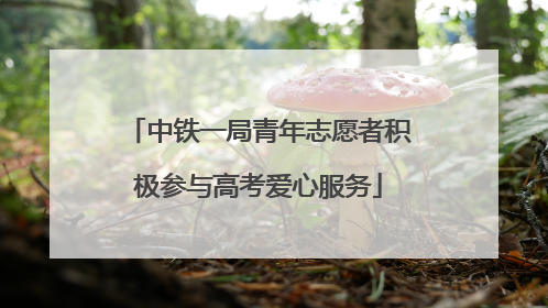 中铁一局青年志愿者积极参与高考爱心服务