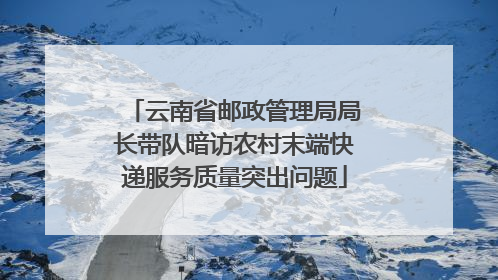 云南省邮政管理局局长带队暗访农村末端快递服务质量突出问题