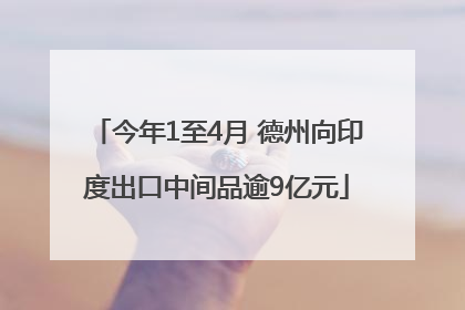 今年1至4月 德州向印度出口中间品逾9亿元