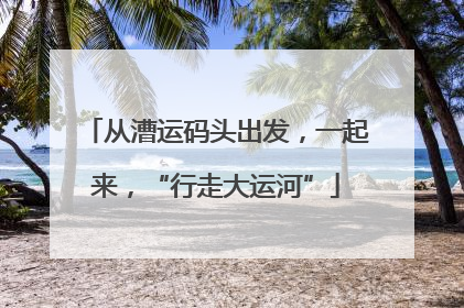 从漕运码头出发，一起来，“行走大运河”