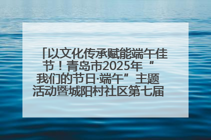 以文化传承赋能端午佳节！青岛市2025年“我们的节日·端午”主题活动暨城阳村社区第七届千人包粽子大赛举办