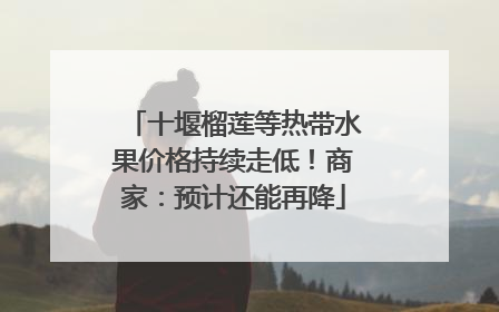 十堰榴莲等热带水果价格持续走低！商家：预计还能再降
