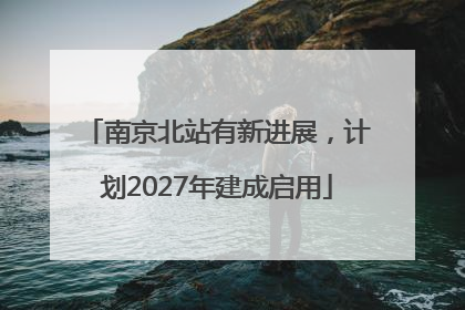 南京北站有新进展，计划2027年建成启用
