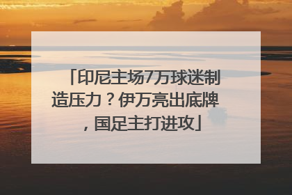 印尼主场7万球迷制造压力？伊万亮出底牌，国足主打进攻