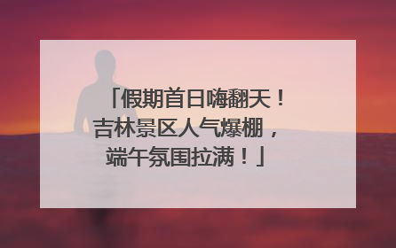 假期首日嗨翻天！吉林景区人气爆棚，端午氛围拉满！