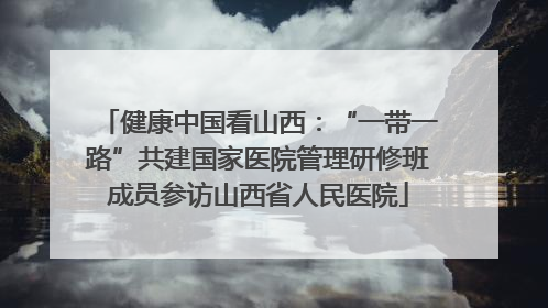 健康中国看山西：“一带一路”共建国家医院管理研修班成员参访山西省人民医院