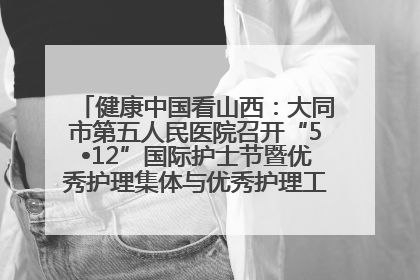 健康中国看山西：大同市第五人民医院召开“5•12”国际护士节暨优秀护理集体与优秀护理工作者表彰大会