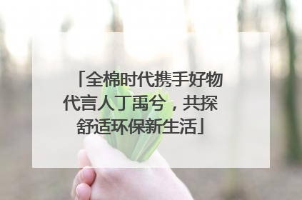 全棉时代携手好物代言人丁禹兮，共探舒适环保新生活