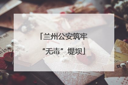 兰州公安筑牢“无毒”堤坝