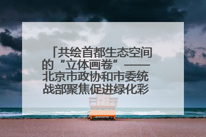 共绘首都生态空间的“立体画卷”——北京市政协和市委统战部聚焦促进绿化彩化美化生态空间建设联合协商议政