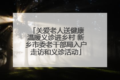 关爱老人送健康 温暖义诊进乡村 新乡市委老干部局入户走访和义诊活动