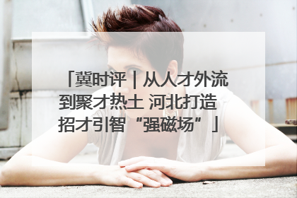 冀时评｜从人才外流到聚才热土 河北打造招才引智“强磁场”