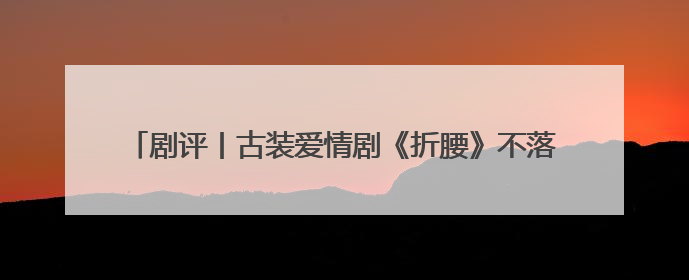 剧评丨古装爱情剧《折腰》不落窠臼，创新呈现中式美学与浪漫