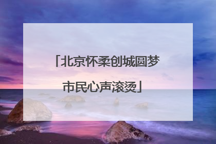 北京怀柔创城圆梦 市民心声滚烫