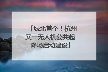 城北首个！杭州又一无人机公共起降场启动建设
